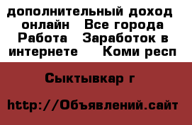 дополнительный доход  онлайн - Все города Работа » Заработок в интернете   . Коми респ.,Сыктывкар г.